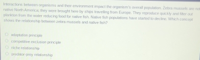 Interactions between organisms and their environment impact the organism's overall population. Zebra mussels are no
native North America; they were brought here by ships travelling from Europe. They reproduce quickly and filter out
plankton from the water reducing food for native fish. Native fish populations have started to decline. Which concept
shows the relationship between zebra mussels and native fish?
adaptation principle
competitive exclusion principle
niche relationship
preclator-prey relationship