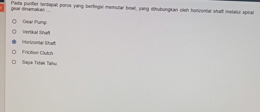 Pada purifier terdapat poros yang berfingsi memutar bowl, yang dihubungkan oleh horizontal shaft melalui spiral
gear dinamakan ...
Gear Pump
Vertikal Shaft
Horizontal Shaft
Fricition Clutch
Saya Tidak Tahu.