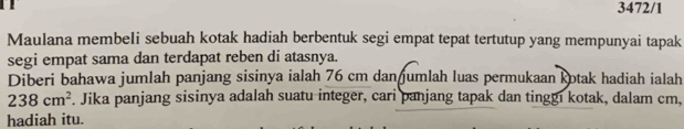 3472/1 
Maulana membeli sebuah kotak hadiah berbentuk segi empat tepat tertutup yang mempunyai tapak 
segi empat sama dan terdapat reben di atasnya. 
Diberi bahawa jumlah panjang sisinya ialah 76 cm dan umlah luas permukaan kotak hadiah ialah
238cm^2. Jika panjang sisinya adalah suatu integer, cari panjang tapak dan tinggı kotak, dalam cm, 
hadiah itu.