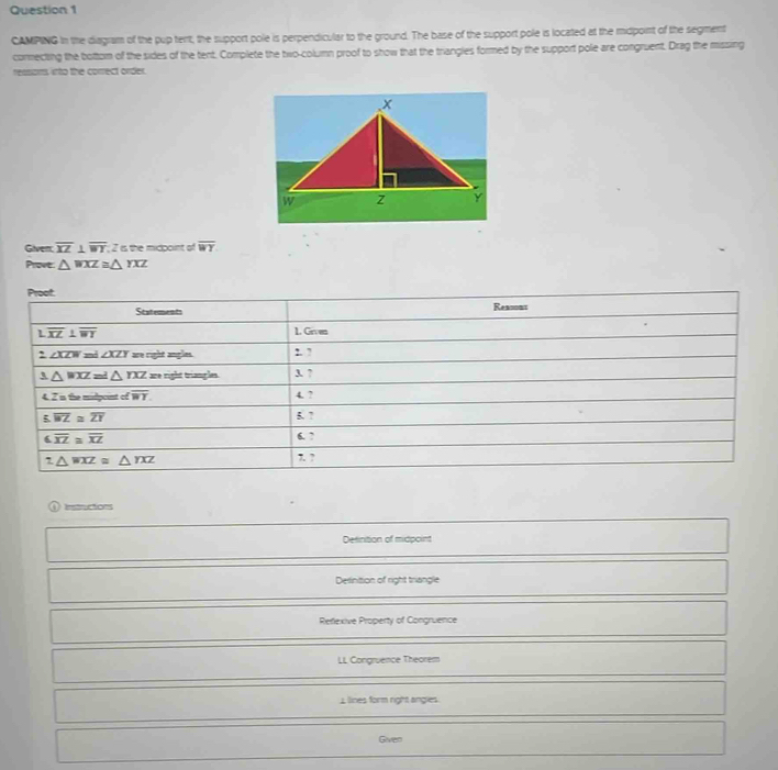 CAMPING in the diagram of the pup tert, the support pole is perpendicular to the ground. The base of the support pole is located at the midpoint of the segment 
connecting the bottom of the sides of the tent. Complete the two-column proof to show that the triangies formed by the support pole are congruent. Drag the missing 
reasoms, into the correct order. 
Given overline XZ⊥ overline WT; 2 is the midpoint of overline WY
Prove: △ WXZ≌ △ YXZ
Proot 
Statements Reasons 
L overline XZ⊥ overline WT 1. Given
2∠ XZW≌ i∠ XZY are right angles. 2. ? 
_ 3 △ WXZ=△ YXZ are right trianples 3. 7 
4. 2i the midpoint of overline WY. 4. ?
5.overline WZ≌ overline ZY
5. 7
overline XZ≌ overline XZ 6. 7
1△ WXZ≌ △ YXZ 7. ? 
tuctons 
Detinition of midpoint 
Desinition of right triangle 
Reflexive Property of Congruence 
LL Congruence Theorem 
⊥lines form right angles 
Given
