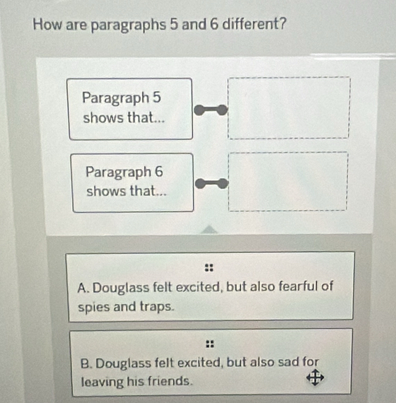 How are paragraphs 5 and 6 different?
Paragraph 5
shows that...
Paragraph 6
shows that...
A. Douglass felt excited, but also fearful of
spies and traps.
B. Douglass felt excited, but also sad for
leaving his friends.