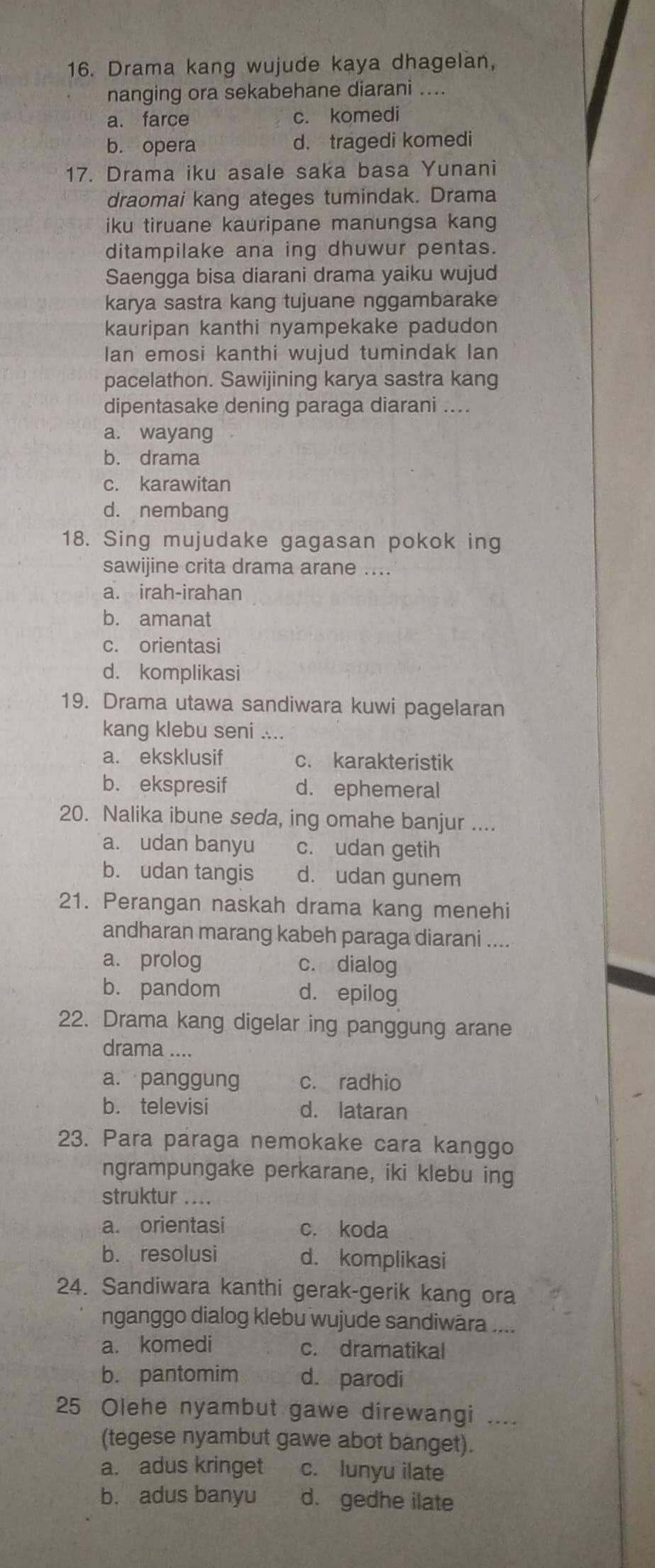 Drama kang wujude kaya dhagelan,
nanging ora sekabehane diarani ....
a. farce c. komedi
b. opera d. tragedi komedi
17. Drama iku asale saka basa Yunani
draomai kang ateges tumindak. Drama
iku tiruane kauripane manungsa kang
ditampilake ana ing dhuwur pentas.
Saengga bisa diarani drama yaiku wujud
karya sastra kang tujuane nggambarake
kauripan kanthi nyampekake padudon
Ian emosi kanthi wujud tumindak lan
pacelathon. Sawijining karya sastra kang
dipentasake dening paraga diarani ....
a. wayang
b. drama
c. karawitan
d. nembang
18. Sing mujudake gagasan pokok ing
sawijine crita drama arane ....
a. irah-irahan
b. amanat
c. orientasi
d. komplikasi
19. Drama utawa sandiwara kuwi pagelaran
kang klebu seni ....
a. eksklusif c. karakteristik
b. ekspresif d. ephemeral
20. Nalika ibune seda, ing omahe banjur ....
a. udan banyu c. udan getih
b. udan tangis d. udan gunem
21. Perangan naskah drama kang menehi
andharan marang kabeh paraga diarani ....
a. prolog c. dialog
b. pandom d. epilog
22. Drama kang digelar ing panggung arane
drama ....
a. panggung c. radhio
b. televisi d. lataran
23. Para paraga nemokake cara kanggo
ngrampungake perkarane, iki klebu ing
struktur ....
a. orientasi c. koda
b. resolusi d. komplikasi
24. Sandiwara kanthi gerak-gerik kang ora
nganggo dialog klebu wujude sandiwāra ....
a. komedi c. dramatikal
b. pantomim d. parodi
25 Olehe nyambut gawe direwangi ....
(tegese nyambut gawe abot banget).
a. adus kringet c. lunyu ilate
b. adus banyu d. gedhe ilate