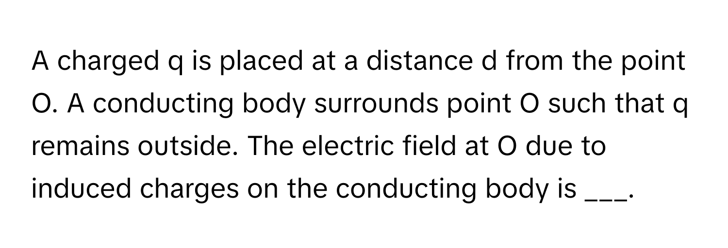 A charged q is placed at a distance d from the point O. A conducting body surrounds point O such that q remains outside. The electric field at O due to induced charges on the conducting body is ___.