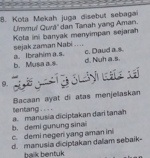 Kota Mekah juga disebut sebagai
Ummul Qurā' dan Tanah yang Aman.
Kota ini banyak menyimpan sejarah
sejak zaman Nabi ...
a. Ibrahim a.s. c. Daud a.s.
b. Musa a.s. d. Nuh a.s.
9.
Bacaan ayat di atas menjelaskan
tentang . . . .
a. manusia diciptakan dari tanah
b. demi gunung sinai
c. demi negeri yang aman ini
d. manusia diciptakan dalam sebaik-
baik bentuk