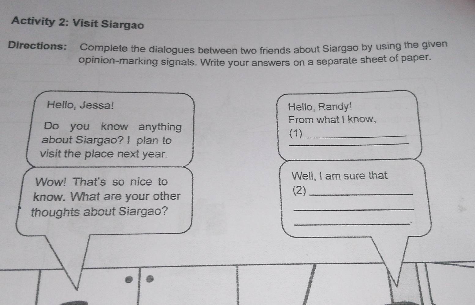 Activity 2: Visit Siargao 
Directions: Complete the dialogues between two friends about Siargao by using the given 
opinion-marking signals. Write your answers on a separate sheet of paper. 
Hello, Jessa! Hello, Randy! 
From what I know, 
Do you know anything 
(1)_ 
about Siargao? I plan to 
_ 
_ 
visit the place next year. 
Well, I am sure that 
Wow! That's so nice to 
know. What are your other 
(2)_ 
_ 
_ 
thoughts about Siargao?