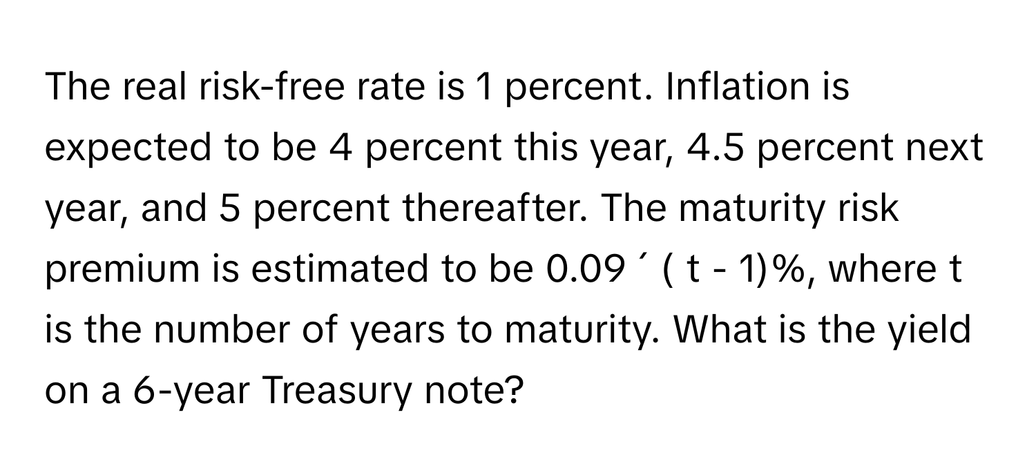 The real risk-free rate is 1 percent. Inflation is expected to be 4 percent this year, 4.5 percent next year, and 5 percent thereafter. The maturity risk premium is estimated to be 0.09 ´ ( t - 1)%, where t is the number of years to maturity. What is the yield on a 6-year Treasury note?