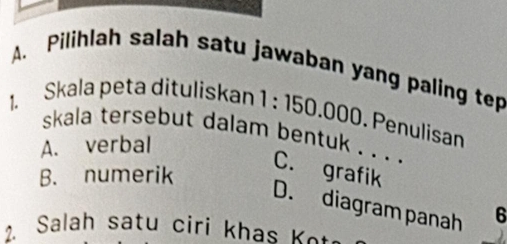 Pilihlah salah satu jawaban yang paling tep
1. Skala peta dituliskan 1:150 .000. Penulisan
skala tersebut dalam bentuk . . . .
A. verbal
B. numerik
C. grafik
D. diagram panah 6
2. Salah satu cirí k h K