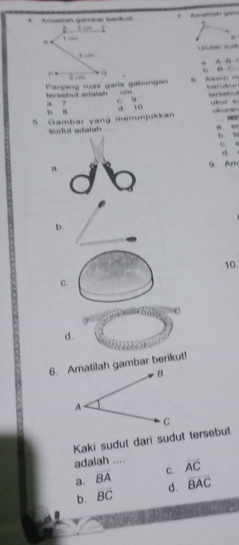 Amatilah gambar bankut! Amatiah gam
2 cm
N 1 cm
Urutan sudk
3 “ m
a A B C
b e C
2 cm
Panjang ruas garis gabunga B Awin m
tersebut adalah ... cm. berukur
a 7
c. 9 tersebut
b 8 d. 10 ykur si
ukursn
5. Gambar yang menunjukkan
sudut adalah s er
b li
C. e
d.
a. 9、 Am
b.
10.
C.
d.
6. Amatilah gambar berikut!
Kaki sudut dari sudut tersebut
adalah ....
C. vector AC
a. vector BA
d. overline BAC
b. vector BC