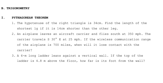 TRIGONOMETRY 
I. PYTHAGOREAN THEOREM 
1. The hypotenuse of the right triangle is 34cm. Find the length of the 
shortest lg if it is 14cm shorter than the other leg. 
2. An airplane leaves an aircraft carrier and flies south at 350 mph. The 
carrier travels S 30°E at 25 mph. If the wireless communication range 
of the airplane is 700 miles, when will it lose contact with the 
carrier? 
3. A 6-m long ladder leans against a vertical wall. If the top of the 
ladder is 4.8 m above the floor, how far is its foot from the wall?