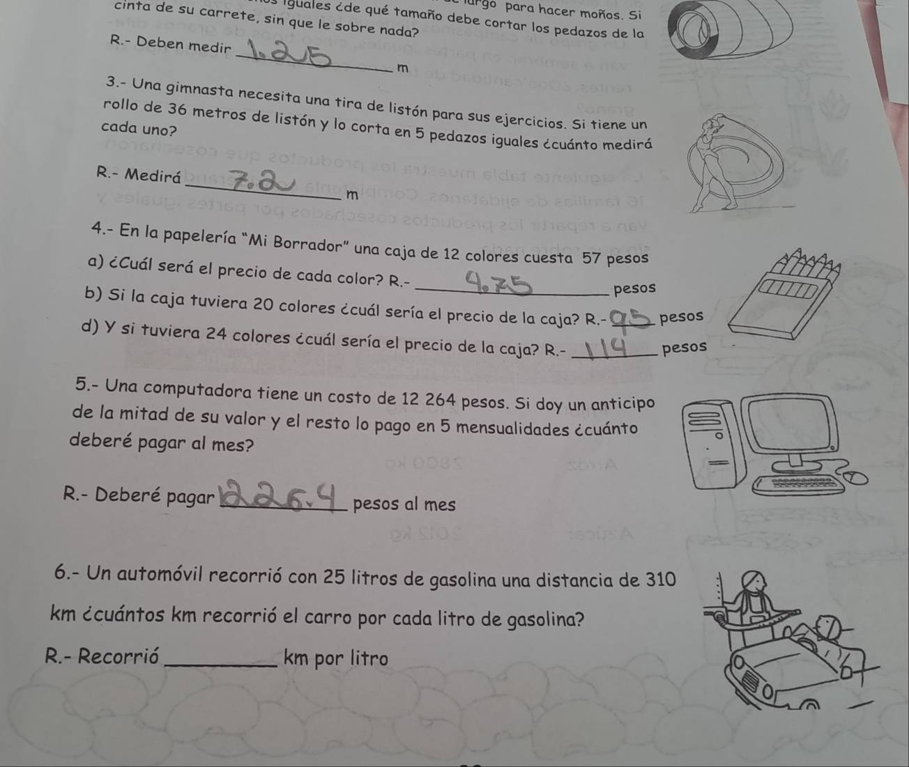 urgo para hacer moños. Si 
cinta de su carrete, sin que le sobre nada? 
O iguales ¿de qué tamaño debe cortar los pedazos de la 
_ 
R.- Deben medir 
m 
3.- Una gimnasta necesita una tira de listón para sus ejercicios. Si tiene un 
rollo de 36 metros de listón y lo corta en 5 pedazos iguales ¿cuánto mediró 
cada uno? 
_ 
R.- Medirá 
m 
4.- En la papelería “Mi Borrador” una caja de 12 colores cuesta 57 pesos 
a) ¿Cuál será el precio de cada color? R.- 
_pesos 
b) Si la caja tuviera 20 colores ¿cuál sería el precio de la caja? R.- _peso 
d) Y si tuviera 24 colores ¿cuál sería el precio de la caja? R.-_ 
peso 
5.- Una computadora tiene un costo de 12 264 pesos. Si doy un anticipo 
de la mitad de su valor y el resto lo pago en 5 mensualidades ¿cuánto 
deberé pagar al mes? 
R.- Deberé pagar _pesos al mes 
6.- Un automóvil recorrió con 25 litros de gasolina una distancia de 310
km ¿cuántos km recorrió el carro por cada litro de gasolina? 
R.- Recorrió _ km por litro