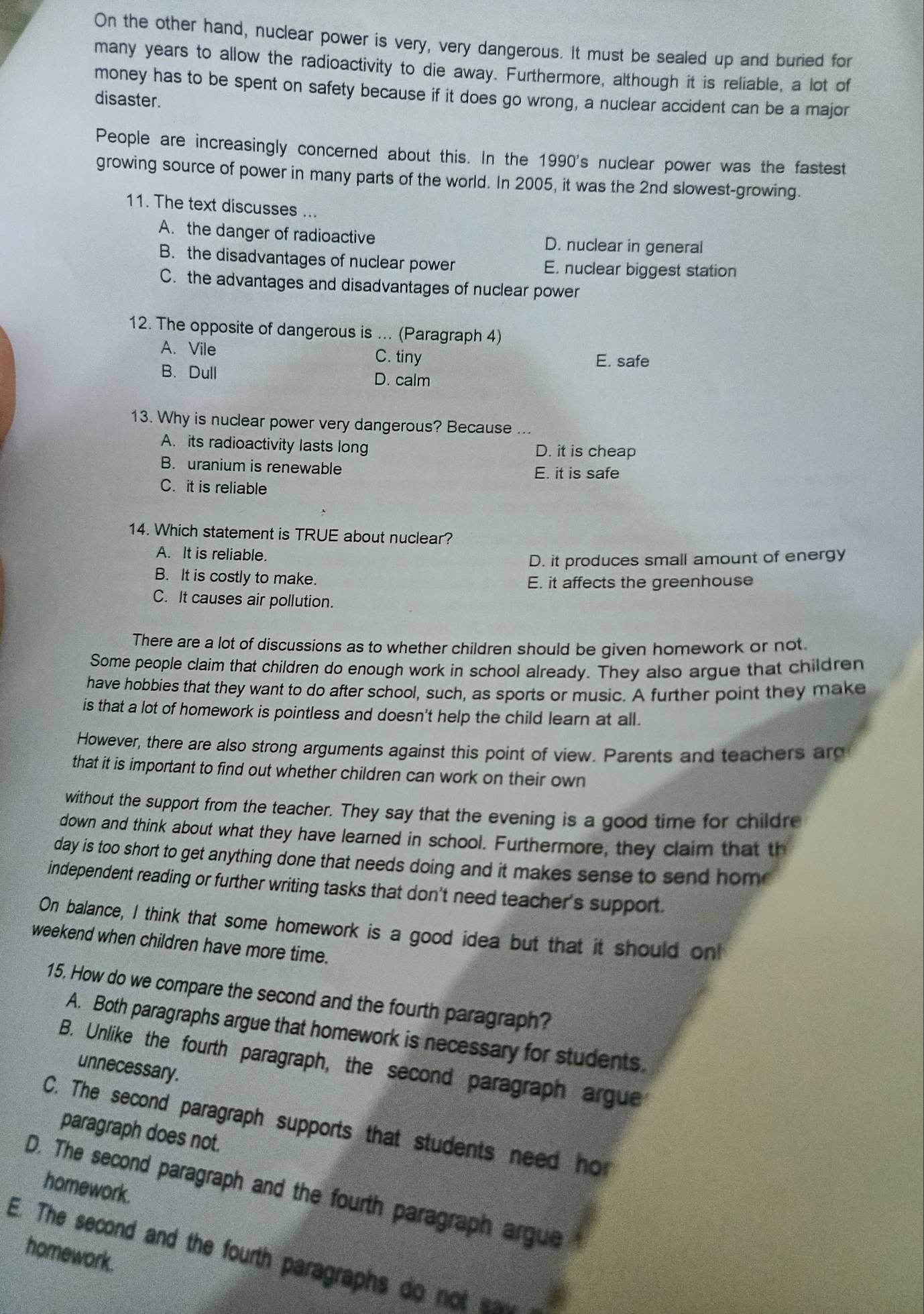 On the other hand, nuclear power is very, very dangerous. It must be sealed up and buried for
many years to allow the radioactivity to die away. Furthermore, although it is reliable, a lot of
money has to be spent on safety because if it does go wrong, a nuclear accident can be a major
disaster.
People are increasingly concerned about this. In the 1990's nuclear power was the fastest
growing source of power in many parts of the world. In 2005, it was the 2nd slowest-growing.
11. The text discusses ...
A. the danger of radioactive D. nuclear in general
B. the disadvantages of nuclear power E. nuclear biggest station
C. the advantages and disadvantages of nuclear power
12. The opposite of dangerous is ... (Paragraph 4)
A. Vile C. tiny E. safe
B. Dull D. calm
13. Why is nuclear power very dangerous? Because ...
A. its radioactivity lasts long D. it is cheap
B. uranium is renewable E. it is safe
C. it is reliable
14. Which statement is TRUE about nuclear?
A. It is reliable.
D. it produces small amount of energy
B. It is costly to make.
E. it affects the greenhouse
C. It causes air pollution.
There are a lot of discussions as to whether children should be given homework or not.
Some people claim that children do enough work in school already. They also argue that children
have hobbies that they want to do after school, such, as sports or music. A further point they make
is that a lot of homework is pointless and doesn't help the child learn at all.
However, there are also strong arguments against this point of view. Parents and teachers arc
that it is important to find out whether children can work on their own
without the support from the teacher. They say that the evening is a good time for childre
down and think about what they have learned in school. Furthermore, they claim that th
day is too short to get anything done that needs doing and it makes sense to send hom 
independent reading or further writing tasks that don't need teacher's support.
On balance, I think that some homework is a good idea but that it should on
weekend when children have more time.
15. How do we compare the second and the fourth paragraph?
A. Both paragraphs argue that homework is necessary for students.
B. Unlike the fourth paragraph, the second paragraph argue
unnecessary.
C. The second paragraph supports that students need hor
paragraph does not.
homework.
D. The second paragraph and the fourth paragraph argue
homework.
E. The second and the fourth paragraphs do not  _