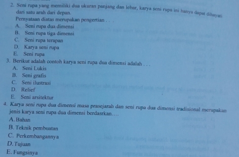 Seni rupa yang memiliki dua ukuran panjang dan lebar, karya seni rupa ini hanya dapat dihayati
dari satu arah dari depan.
Pernyataan diatas merupakan pengertian . . .
A. Seni rupa dua dimensi
B. Seni rupa tiga dimensi
C. Seni rupa terapan
D. Karya seni rupa
E. Seni rupa
3. Berikut adalah contoh karya seni rupa dua dimensi adalah . . .
A. Seni Lukis
B. Seni grafis
C. Seni ilustrasi
D. Relief
E. Seni arsitektur
4. Karya seni rupa dua dimensi masa prasejarah dan seni rupa dua dimensi tradisional merupakan
jenis karya seni rupa dua dimensi berdasrkan…...
A.Bahan
B. Teknik pembuatan
C. Perkembangannya
D. Tujuan
E. Fungsinya