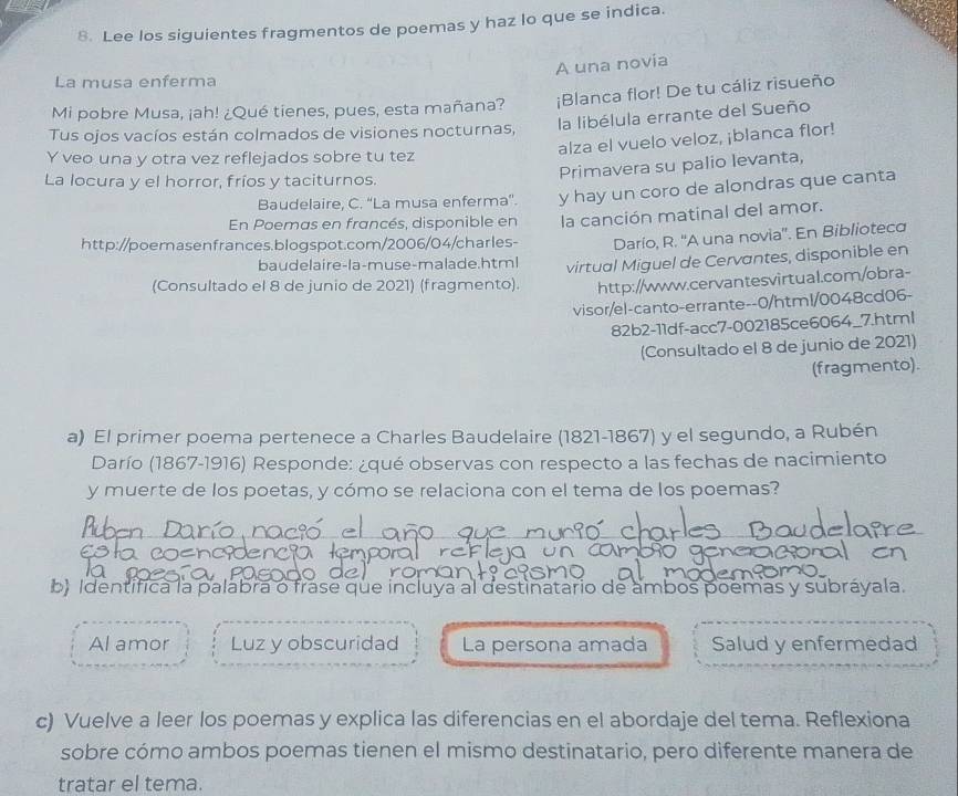 Lee los siguientes fragmentos de poemas y haz lo que se indica.
A una novia
La musa enferma
Mi pobre Musa, ¡ah! ¿Qué tienes, pues, esta mañana? ¡Blanca flor! De tu cáliz risueño
la libélula errante del Sueño
Tus ojos vacíos están colmados de visiones nocturnas,
alza el vuelo veloz, ¡blanca flor!
Y veo una y otra vez reflejados sobre tu tez
Primavera su palio levanta,
La locura y el horror, fríos y taciturnos.
Baudelaire, C. ''La musa enferma'. y hay un coro de alondras que canta
En Poemas en francés, disponible en la canción matinal del amor.
http://poemasenfrances.blogspot.com/2006/04/charles- Darío, R. ''A una novia''. En Bibliotec
baudelaire-la-muse-malade.html virtual Miguel de Cervantes, disponible en
(Consultado el 8 de junio de 2021) (fragmento). http://www.cervantesvirtual.com/obra-
visor/el-canto-errante--0/html/0048cd06-
82b2-11df-acc7-002185ce6064_7.html
(Consultado el 8 de junio de 2021)
(fragmento).
a) El primer poema pertenece a Charles Baudelaire (1821-1867) y el segundo, a Rubén
Darío (1867-1916) Responde: ¿qué observas con respecto a las fechas de nacimiento
y muerte de los poetas, y cómo se relaciona con el tema de los poemas?
  
b) Identifica la palabra o frase que incluya al destinatario de ambos poemas y subráyala.
Al amor Luz y obscuridad La persona amada Salud y enfermedad
c) Vuelve a leer los poemas y explica las diferencias en el abordaje del tema. Reflexiona
sobre cómo ambos poemas tienen el mismo destinatario, pero diferente manera de
tratar el tema.