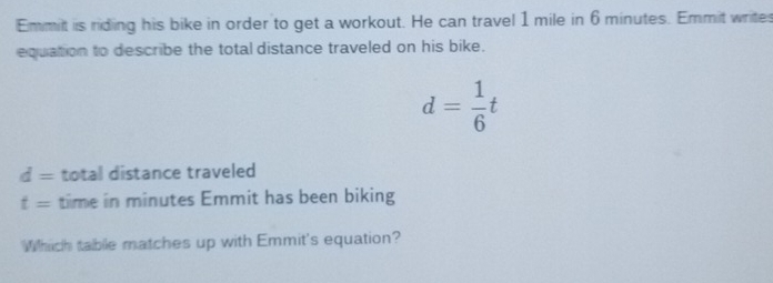 Emmit is riding his bike in order to get a workout. He can travel 1 mile in 6 minutes. Emmit writes 
equation to describe the total distance traveled on his bike.
d= 1/6 t
d= total distance traveled
t= time in minutes Emmit has been biking 
Which table matches up with Emmit's equation?