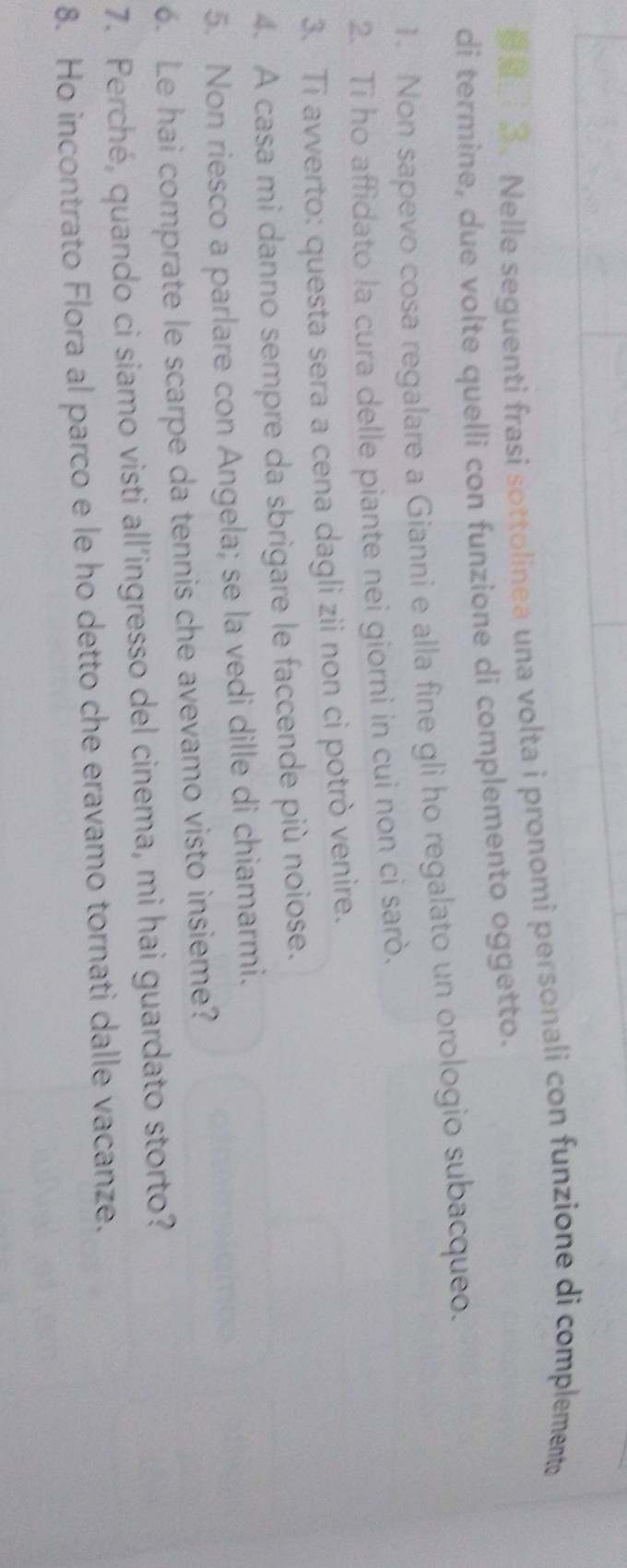 Nelle seguenti frasi sottolinea una volta i pronomi personali con funzione di complemente 
di termine, due volte quelli con funzione di complemento oggetto. 
1. Non sapevo cosa regalare a Gianni e alla fine gli ho regalato un orologio subacqueo. 
2. Ti ho affidato la cura delle piante nei giorni in cui non ci sarò. 
3. Ti avverto: questa sera a cena dagli zii non ci potrò venire. 
4. A casa mi danno sempre da sbrigare le faccende più noiose. 
5. Non riesco a parlare con Angela; se la vedi dille di chiamarmi. 
6. Le hai comprate le scarpe da tennis che avevamo visto insieme? 
7. Perché, quando ci siamo visti all’ingresso del cinema, mi hai guardato storto? 
8. Ho incontrato Flora al parco e le ho detto che eravamo tornati dalle vacanze.