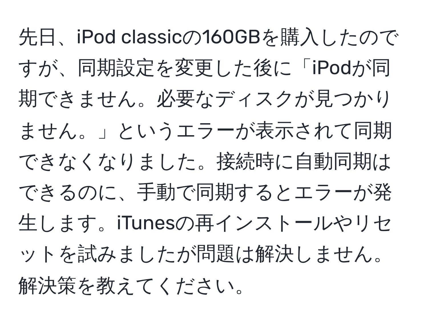 先日、iPod classicの160GBを購入したのですが、同期設定を変更した後に「iPodが同期できません。必要なディスクが見つかりません。」というエラーが表示されて同期できなくなりました。接続時に自動同期はできるのに、手動で同期するとエラーが発生します。iTunesの再インストールやリセットを試みましたが問題は解決しません。解決策を教えてください。