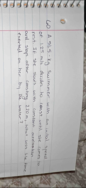 A 51. S- kg swimmer with an inital speed 
of 1. 25 m/s decides to coast until she comes to 
rest. If she slows with constant acceleration 
ard stops after coasting 2 20m, what was te force 
exerted on her by the water?