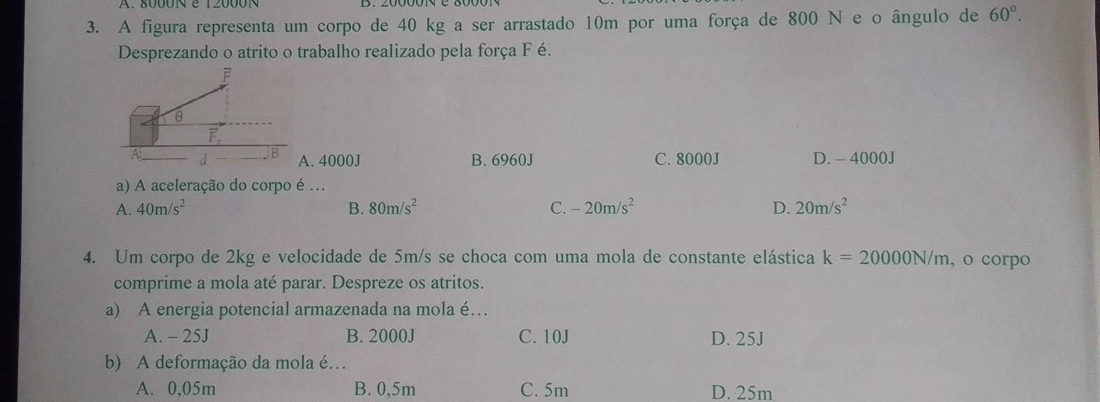 A figura representa um corpo de 40 kg a ser arrastado 10m por uma força de 800 N e o ângulo de 60°. 
Desprezando o atrito o trabalho realizado pela força F é.
F
θ
vector F_x
A d B A. 4000J B. 6960J C. 8000J D. - 4000J
a) A aceleração do corpo é .
A. 40m/s^2 B. 80m/s^2 C. -20m/s^2 D. 20m/s^2
4. Um corpo de 2kg e velocidade de 5m/s se choca com uma mola de constante elástica k=20000N/m , o corpo
comprime a mola até parar. Despreze os atritos.
a) A energia potencial armazenada na mola é…
A. - 25J B. 2000J C. 10J D. 25J
b) A deformação da mola é…
A. 0,05m B. 0,5m C. 5m D. 25m