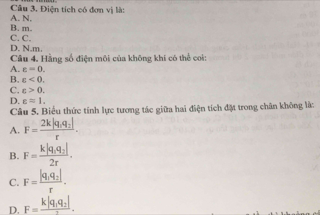 Điện tích có đơn vị là:
A. N.
B. m.
C. C.
D. N. m.
Câu 4. Hằng số điện môi của không khí có thể coi:
A. varepsilon =0.
B. varepsilon <0</tex>.
C. varepsilon >0.
D. varepsilon approx 1. 
Câu 5. Biểu thức tính lực tương tác giữa hai điện tích đặt trong chân không là:
A. F=frac 2k|q_1q_2|r.
B. F=frac k|q_1q_2|2r.
C. F=frac |q_1q_2|r.
D. F=frac k|q_1q_2|2.