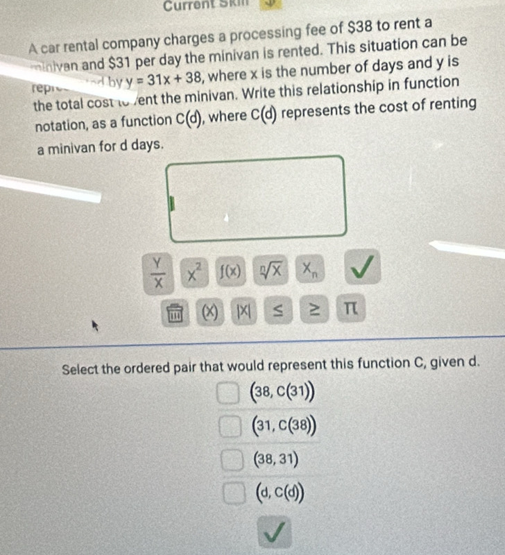 Current Skin
A car rental company charges a processing fee of $38 to rent a
tnivan and $31 per day the minivan is rented. This situation can be
rep Aby y=31x+38 , where x is the number of days and y is
the total cost to ent the minivan. Write this relationship in function
notation, as a function C(d) , where C(d) represents the cost of renting
a minivan for d days.
 Y/X  x^2 f(x) sqrt[n](x) X_n
(x) |X| ≥ π
5 
Select the ordered pair that would represent this function C, given d.
(38,C(31))
(31,C(38))
(38,31)
(d,C(d))