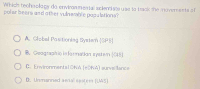 Which technology do environmental scientists use to track the movements of
polar bears and other vulnerable populations?
A. Global Positioning System (GPS)
B. Geographic information system (GIS)
C. Environmental DNA (eDNA) surveillance
D. Unmanned aerial system (UAS)