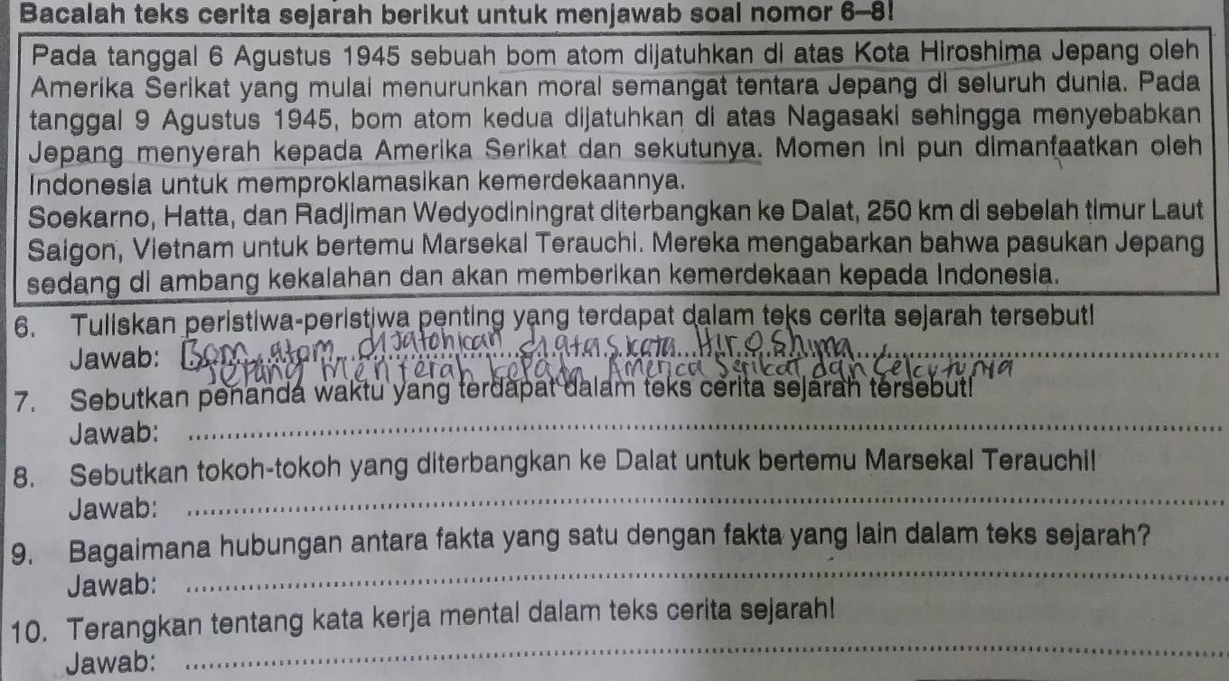 Bacalah teks cerita sejarah berikut untuk menjawab soal nomor 6-8! 
Pada tanggal 6 Agustus 1945 sebuah bom atom dijatuhkan di atas Kota Hiroshima Jepang oleh 
Amerika Serikat yang mulai menurunkan moral semangat tentara Jepang di seluruh dunia. Pada 
tanggal 9 Agustus 1945, bom atom kedua dijatuhkan di atas Nagasaki sehingga menyebabkan 
Jepang menyerah kepada Amerika Serikat dan sekutunya. Momen ini pun dimanfaatkan oleh 
Indonesia untuk memproklamasikan kemerdekaannya. 
Soekarno, Hatta, dan Radjiman Wedyodiningrat diterbangkan ke Dalat, 250 km di sebelah timur Laut 
Saigon, Vietnam untuk bertemu Marsekal Terauchi. Mereka mengabarkan bahwa pasukan Jepang 
sedang di ambang kekalahan dan akan memberikan kemerdekaan kepada Indonesia. 
6. Tuliskan peristiwa-peristiwa penting yạng terdapat dalam teks cerita sejarah tersebut! 
Jawab: _ a s i _ 
_ 
7. Sebutkan penanda waktu yang terdapat dalam teks cerita sejarah tersebutl 
Jawab: 
_ 
8. Sebutkan tokoh-tokoh yang diterbangkan ke Dalat untuk bertemu Marsekal Terauchil 
Jawab: 
_ 
9. Bagaimana hubungan antara fakta yang satu dengan fakta yang lain dalam teks sejarah? 
Jawab: 
_ 
10. Terangkan tentang kata kerja mental dalam teks cerita sejarah! 
Jawab: