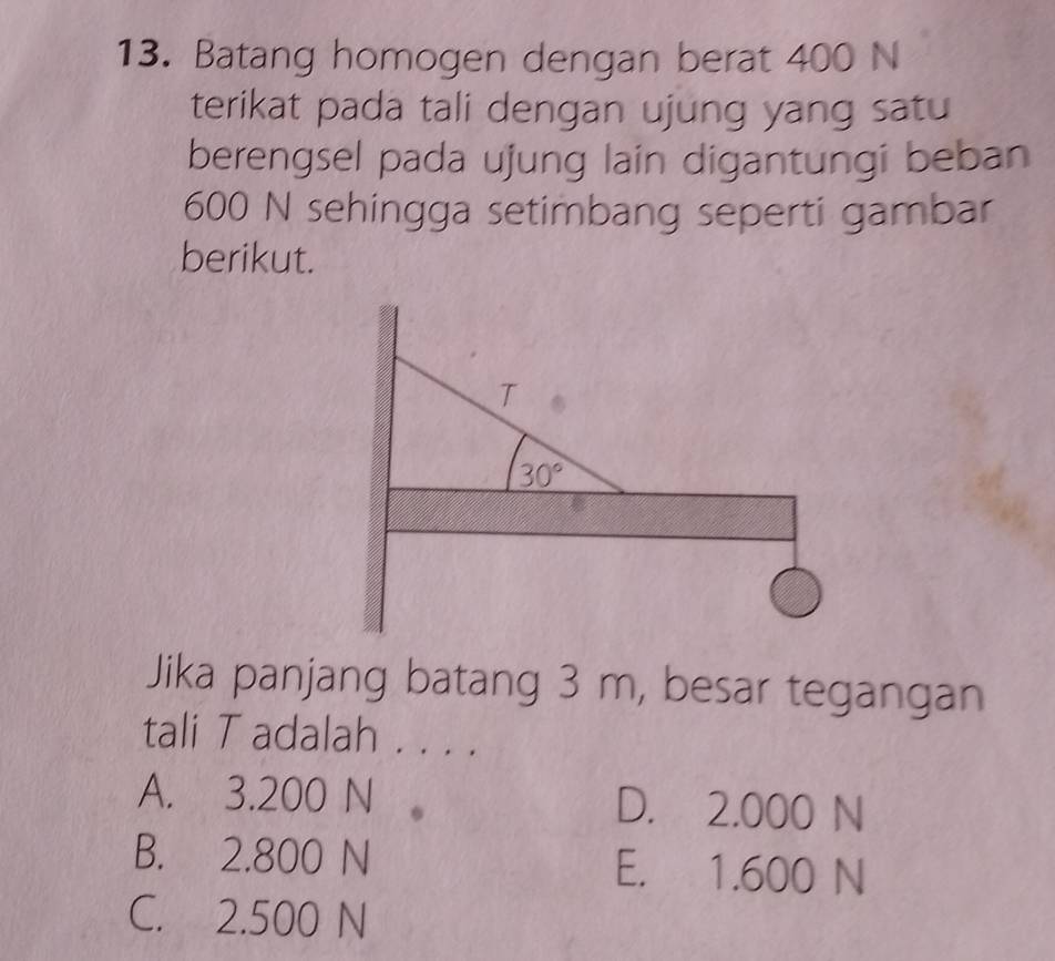 Batang homogen dengan berat 400 N
terikat pada tali dengan ujung yang satu
berengsel pada ujung lain digantungi beban
600 N sehingga setimbang seperti gambar
berikut.
Jika panjang batang 3 m, besar tegangan
tali T adalah 1....
A. 3.200 N D. 2.000 N
B. 2.800 N E. 1.600 N
C. 2.500 N