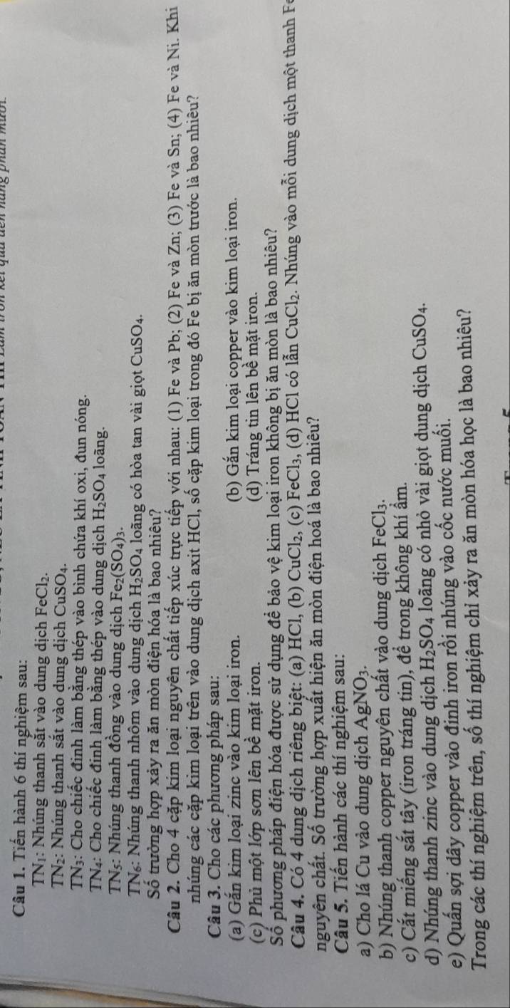 Tiến hành 6 thí nghiệm sau:
TNị: Nhúng thanh sắt vào dung dịch FeCl_2.
TN2: Nhúng thanh sắt vào dung dịch C uSO_4
TN3: Cho chiếc đinh làm bằng thép vào bình chứa khí oxi, đun nóng.
TN4: Cho chiếc đinh làm bằng thép vào dung dịch H_2SO_4 loãng.
TNs: Nhúng thanh đồng vào dung dịch Fe (SO_4)_3.
TN₆: Nhúng thanh nhôm vào dung dịch H_2SO_4 loãng có hòa tan vài giọt CuSO_4.
Số trường hợp xảy ra ăn mòn điện hóa là bao nhiệu?
Câu 2. Cho 4 cặp kim loại nguyên chất tiếp xúc trực tiếp với nhau: (1) Fe và Pb; (2) Fe và Zn; (3) Fe và Sn; (4) Fe và Ni. Khi
nhúng các cặp kim loại trên vào dung dịch axit HCl, số cặp kim loại trong đó Fe bị ăn mòn trước là bao nhiêu?
Câu 3. Cho các phương pháp sau:
(a) Găn kim loại zinc vào kim loại iron. (b) Gắn kim loại copper vào kim loại iron.
(c) Phủ một lớp sơn lên bề mặt iron. (d) Tráng tin lên bề mặt iron.
Số phương pháp điện hóa được sử dụng để bảo vệ kim loại iron không bị ăn mòn là bao nhiêu?
Câu 4. Có 4 dung dịch riêng biệt: (a) HCl, (b) CuCl₂, (c) FeCl₃, (d) HCl có lẫn CuCl_2.  Nhúng vào mỗi dung dịch một thanh F
nguyên chất. Số trường hợp xuất hiện ăn mòn điện hoá là bao nhiêu?
Câu 5. Tiến hành các thí nghiệm sau:
a) Cho lá Cu vào dung dịch AgNO_3.
b) Nhúng thanh copper nguyên chất vào dung dịch FeCl₃.
c) Cắt miếng sắt tây (iron tráng tin), để trong không khí ẩm.
d) Nhúng thanh zinc vào dung dịch H_2SO_4 loãng có nhỏ vài giọt dung dịch CuSO_4.
e) Quấn sợi dây copper vào đinh iron rồi nhúng vào cốc nước muối.
Trong các thí nghiệm trên, số thí nghiệm chỉ xảy ra ăn mòn hóa học là bao nhiêu?