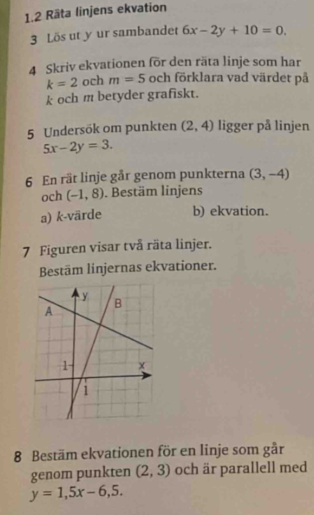 1.2 Räta linjens ekvation 
3 Lös ut y ur sambandet 6x-2y+10=0. 
4 Skriv ekvationen för den räta linje som har
k=2 och m=5 och förklara vad värdet på 
k och m betyder grafiskt. 
5 Undersök om punkten (2,4) ligger på linjen
5x-2y=3. 
6 En rät linje går genom punkterna (3,-4)
och (-1,8). Bestäm linjens 
a) k-värde 
b) ekvation. 
7 Figuren visar två räta linjer. 
Bestäm linjernas ekvationer. 
8 Bestäm ekvationen för en linje som går 
genom punkten (2,3) och är parallell med
y=1,5x-6,5.