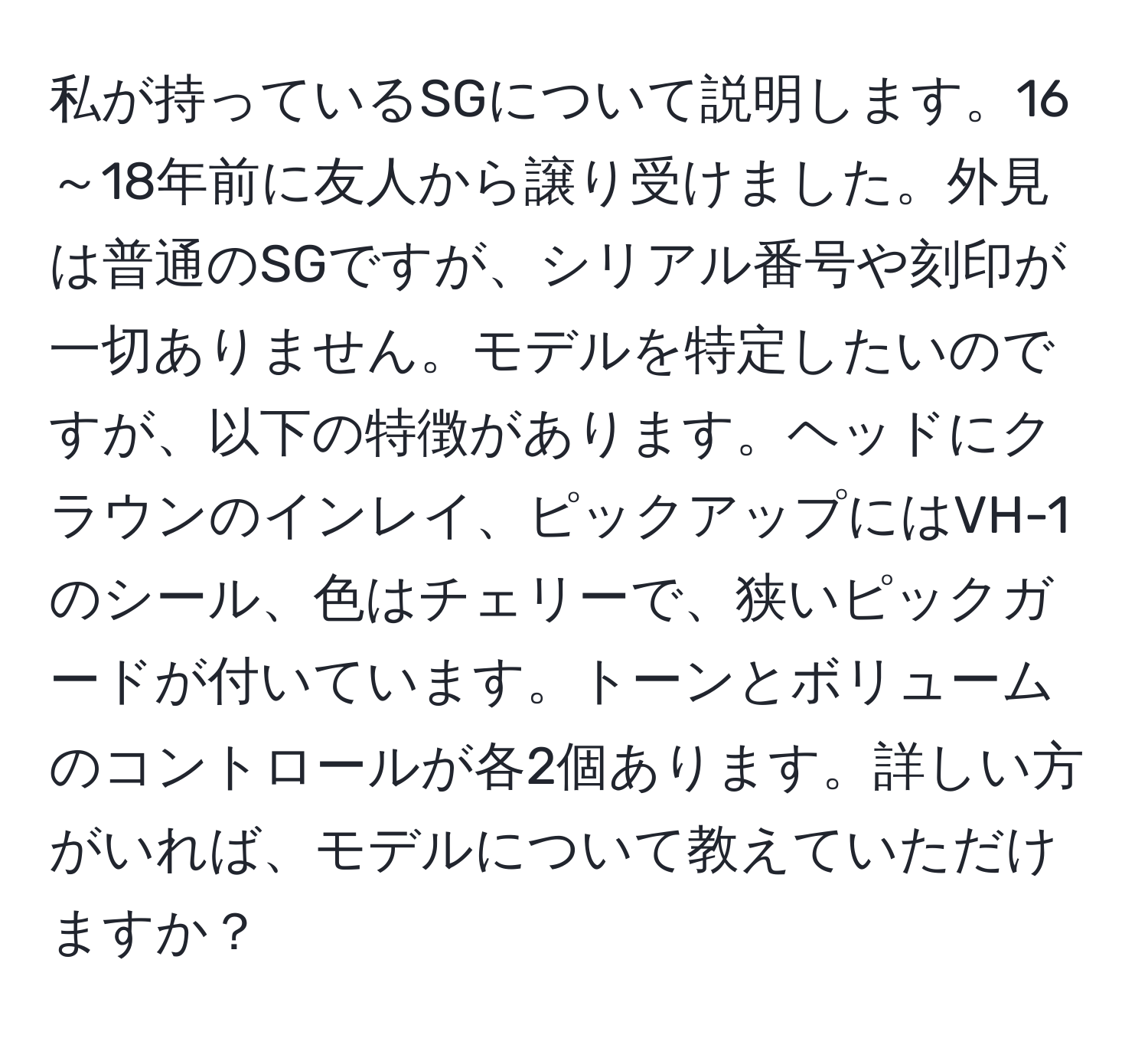 私が持っているSGについて説明します。16～18年前に友人から譲り受けました。外見は普通のSGですが、シリアル番号や刻印が一切ありません。モデルを特定したいのですが、以下の特徴があります。ヘッドにクラウンのインレイ、ピックアップにはVH-1のシール、色はチェリーで、狭いピックガードが付いています。トーンとボリュームのコントロールが各2個あります。詳しい方がいれば、モデルについて教えていただけますか？