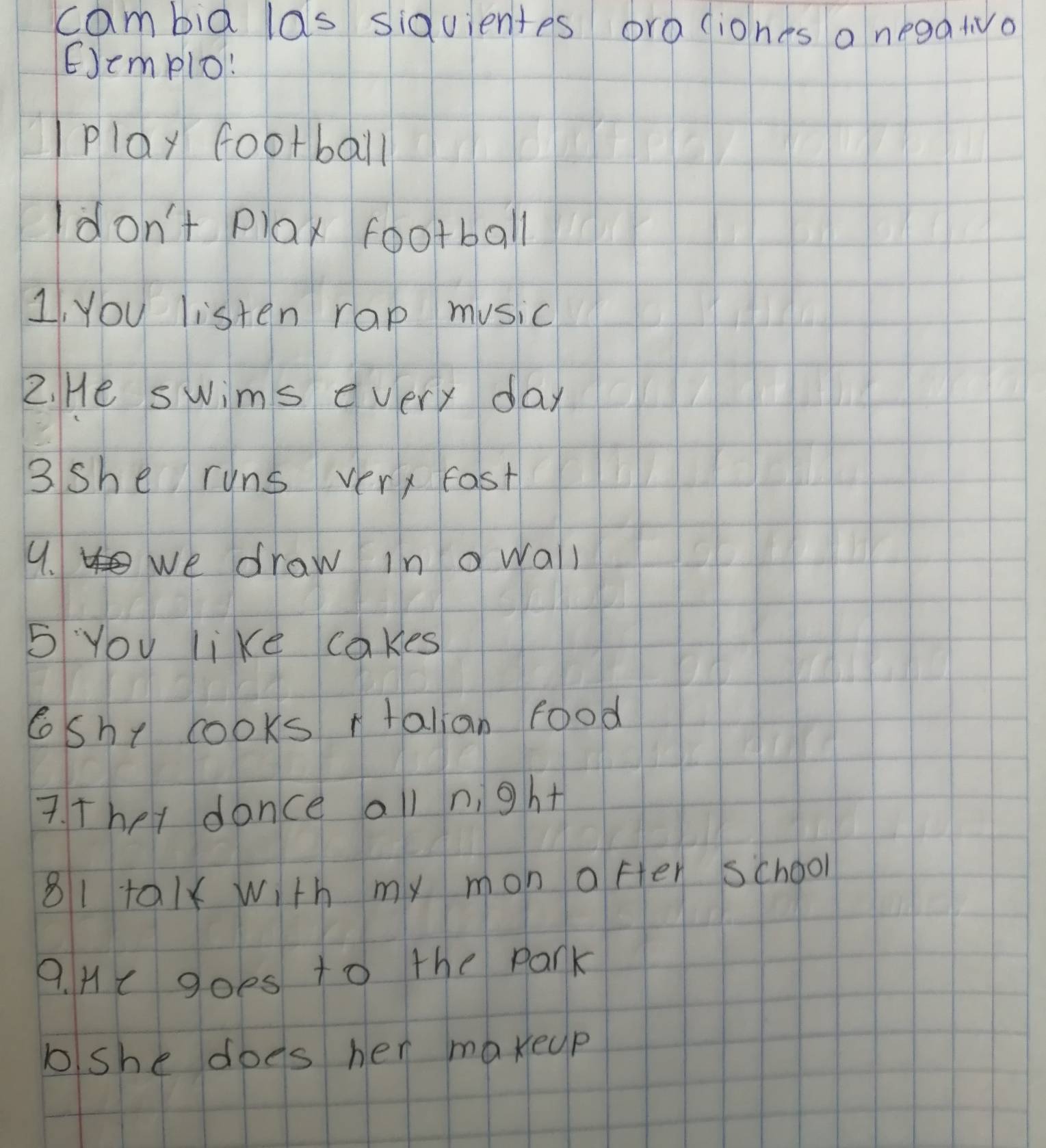 cambia las siduientes ora liones a negatvo 
EJemplo: 
play football 
Idon't plax football 
1, you listen rap music 
2. He swims every day 
3 she runs very fast 
9. we draw in a wall 
5 You like cakes 
6shy cooks rtalian food 
7. They donce all n, ght 
81ta1x With my mon ofer school 
9. Hc goes to the park 
bshe does her maxeup