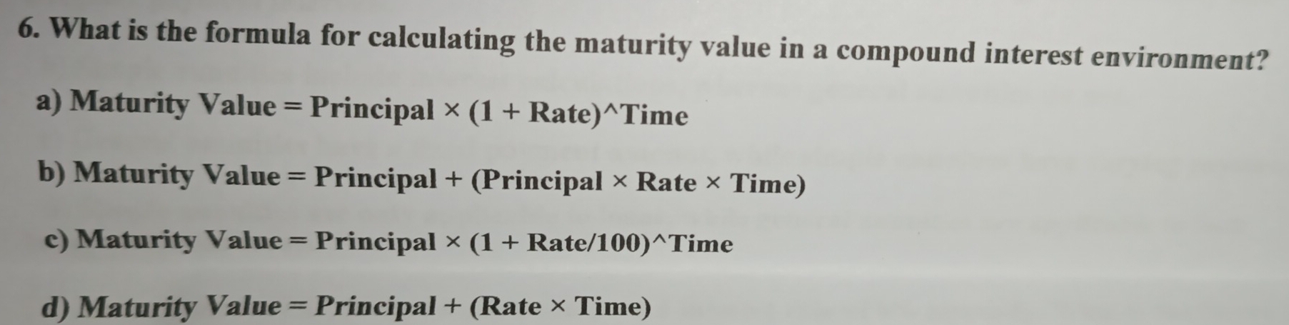 What is the formula for calculating the maturity value in a compound interest environment?
a) Maturity Value =Principal* (1+Rate)^wedge Time
b) Maturity Valu . =Principal+(Principal* Rate* Time)
c) Maturity Value =Principal* (1+Rate/100)^wedge Time
d) Maturity Value=P rincipal+(Rate* Time)