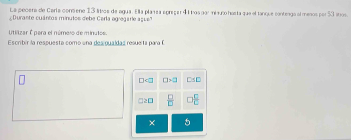 La pecera de Carla contiene 13 litros de agua. Ella planea agregar 4 litros por minuto hasta que el tanque contenga al menos por 53 litros.
¿Durante cuántos minutos debe Carla agregarle agua?
Utilizar É para el número de minutos.
Escribir la respuesta como una desigualdad resuelta para .
□ □ >□ □ ≤ □
□ ≥ □  □ /□   □  □ /□  
×