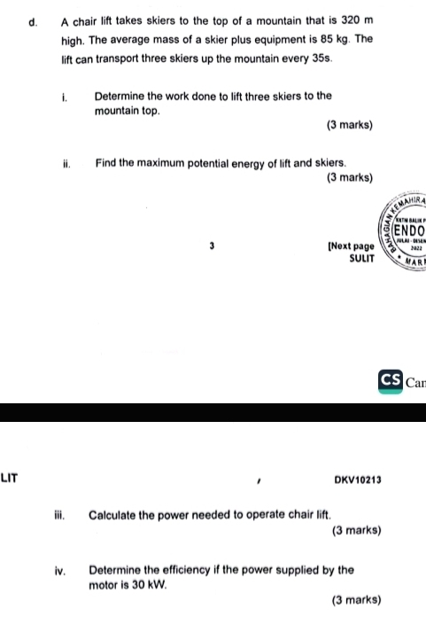 A chair lift takes skiers to the top of a mountain that is 320 m
high. The average mass of a skier plus equipment is 85 kg. The 
lift can transport three skiers up the mountain every 35s. 
i, Determine the work done to lift three skiers to the 
mountain top. 
(3 marks) 
ii. Find the maximum potential energy of lift and skiers. 
(3 marks) 
XeTM Bal 
ENDO 
3 [Next page A 
2a22 
SULIT MAR 
Car 
LIT DKV10213 
iii. Calculate the power needed to operate chair lift. 
(3 marks) 
iv. Determine the efficiency if the power supplied by the 
motor is 30 kW. 
(3 marks)