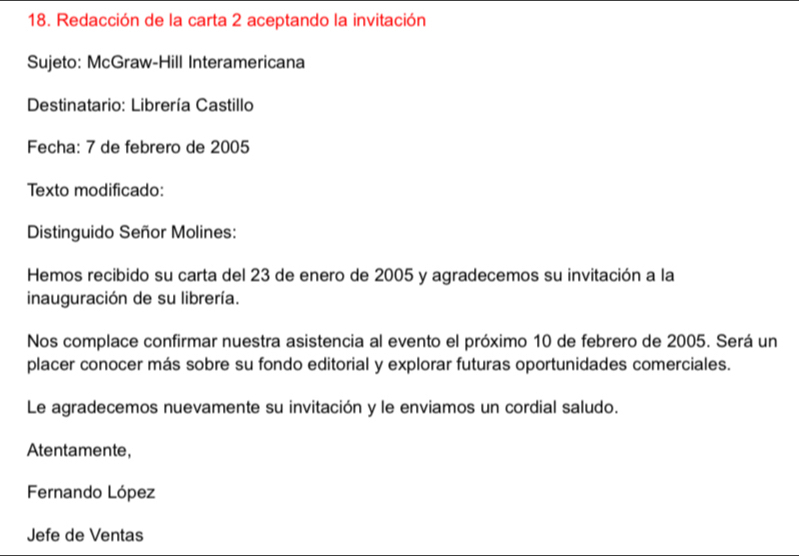 Redacción de la carta 2 aceptando la invitación 
Sujeto: McGraw-Hill Interamericana 
Destinatario: Librería Castillo 
Fecha: 7 de febrero de 2005
Texto modificado: 
Distinguido Señor Molines: 
Hemos recibido su carta del 23 de enero de 2005 y agradecemos su invitación a la 
inauguración de su librería. 
Nos complace confirmar nuestra asistencia al evento el próximo 10 de febrero de 2005. Será un 
placer conocer más sobre su fondo editorial y explorar futuras oportunidades comerciales. 
Le agradecemos nuevamente su invitación y le enviamos un cordial saludo. 
Atentamente, 
Fernando López 
Jefe de Ventas