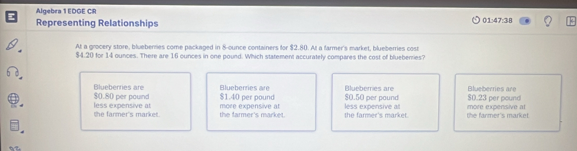 Algebra 1 EDGE CR
Representing Relationships
01:47:38 
At a grocery store, blueberries come packaged in 8-ounce containers for $2.80. At a farmer's market, blueberries cost
$4.20 for 14 ounces. There are 16 ounces in one pound. Which statement accurately compares the cost of blueberries?
Blueberries are Blueberries are Blueberries are Blueberries are
$0.80 per pound $1.40 per pound $0.50 per pound $0.23 per pound
less expensive at more expensive at less expensive at more expensive at
the farmer's market. the farmer's market. the farmer's market. the farmer's market