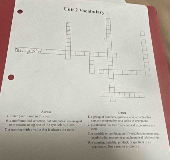 Vocabulary 
Across Down 
4. Place your name in this box 1. a group of numbers, symbols, and variables that 
6. a mathematical sentence that compares two unequal express an operation or a series of operations 
expressions using one of the symbols , , ete. 2. a statement that two mathematical expressions are 
7. a number with a value that is always the same equal 
3. a variable or combination of variables, numbers and 
symbols that represents a mathematical relationship. 
5. a number, variable, product, or quotient in an 
expression. Not a sum or difference.