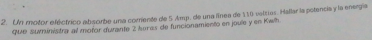 Un motor eléctrico absorbe una corriente de 5 Amp. de una línea de 110 voltios. Hallar la potencia y la energía 
que suministra al motor durante 2 horas de funcionamiento en joule y en Kw/h.