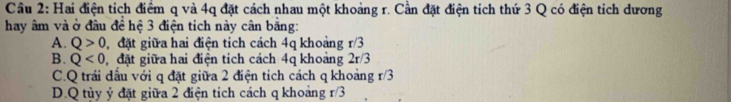 Hai điện tích điểm q và 4q đặt cách nhau một khoảng r. Cần đặt điện tích thứ 3 Q có điện tích dương
hay âm và ở đầu đề hệ 3 điện tích này cân bằng:
A. Q>0 đặt giữa hai điện tích cách 4q khoảng r/3
B. Q<0</tex> đặt giữa hai điện tích cách 4q khoảng 2r/3
C.Q trái dầu với q đặt giữa 2 điện tích cách q khoảng r/3
D. Q tùy ý đặt giữa 2 điện tích cách q khoảng 1 /3