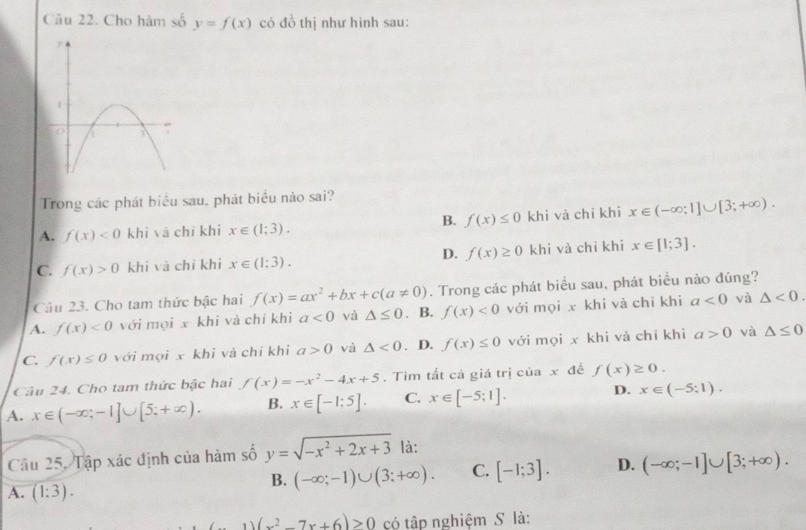 Cho hàm số y=f(x) có đồ thị như hình sau:
Trong các phát biểu sau, phát biểu nào sai?
B. f(x)≤ 0
A. f(x)<0</tex> khi và chỉ khi x∈ (1;3). khi và chỉ khi x∈ (-∈fty ;1]∪ [3;+∈fty ).
D.
C. f(x)>0 khi và chỉ khi x∈ (1;3). f(x)≥ 0 khi và chỉ khi x∈ [1;3].
Câu 23. Cho tam thức bậc hai f(x)=ax^2+bx+c(a!= 0). Trong các phát biểu sau, phát biểu nào đúng?
A. f(x)<0</tex> với mọi x khi và chỉ khi a<0</tex> và △ ≤ 0. B. f(x)<0</tex> với mọi x khi và chỉ khi a<0</tex> và △ <0.
C. f(x)≤ 0 với mọi x khi và chỉ khi a>0 và △ <0</tex> . D. f(x)≤ 0 với mọi x khi và chỉ khi a>0 và △ ≤ 0
Câu 24. Cho tam thức bậc hai f(x)=-x^2-4x+5. Tìm tất cả giá trị của x đề f(x)≥ 0.
D.
A. x∈ (-∈fty ;-1]∪ [5;+∈fty ).
B. x∈ [-1;5]. C. x∈ [-5;1]. x∈ (-5;1).
Câu 25. Tập xác định của hàm số y=sqrt(-x^2+2x+3) là:
A. (1:3).
B. (-∈fty ;-1)∪ (3;+∈fty ). C. [-1;3]. D. (-∈fty ;-1]∪ [3;+∈fty ).
1)(x^2-7x+6)>0 có tập nghiệm S là: