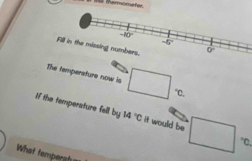 this thermometer.
Fill in the missing numbers.
The temperature now is □°C.
If the temperature fell by 14°C it would be □°C
What temperatu