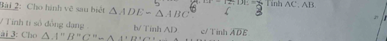 EF=12/ DE= TinhAC.AB. 
Bài 2: Cho hình vẽ sau biết △ ADE∽ △ ABC
21
/ Tính tỉ số đồng dạng b/ Tinh AD. c/ Tính widehat ADE. 
ài 3: Cho △ A'prime prime B'prime C'prime _ A''B'C'