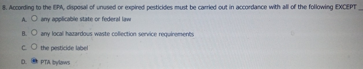 According to the EPA, disposal of unused or expired pesticides must be carried out in accordance with all of the following EXCEPT_
A. any applicable state or federal law
B. any local hazardous waste collection service requirements
C. the pesticide label
D. PTA bylaws