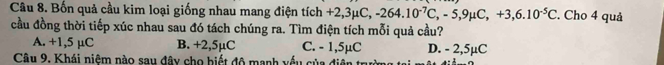 Bốn quả cầu kim loại giống nhau mang điện tích +2, +2,3mu C, -264.10^(-7)C, -5, 9mu C, +3, 6.10^(-5)C. Cho 4 quả
cầu đồng thời tiếp xúc nhau sau đó tách chúng ra. Tìm điện tích mỗi quả cầu?
A. +1,5 µC B. +2,5µC C. - 1,5µC D. - 2,5µC
Câu 9. Khái niệm nào sau đây cho biết độ manh vếu của đi
