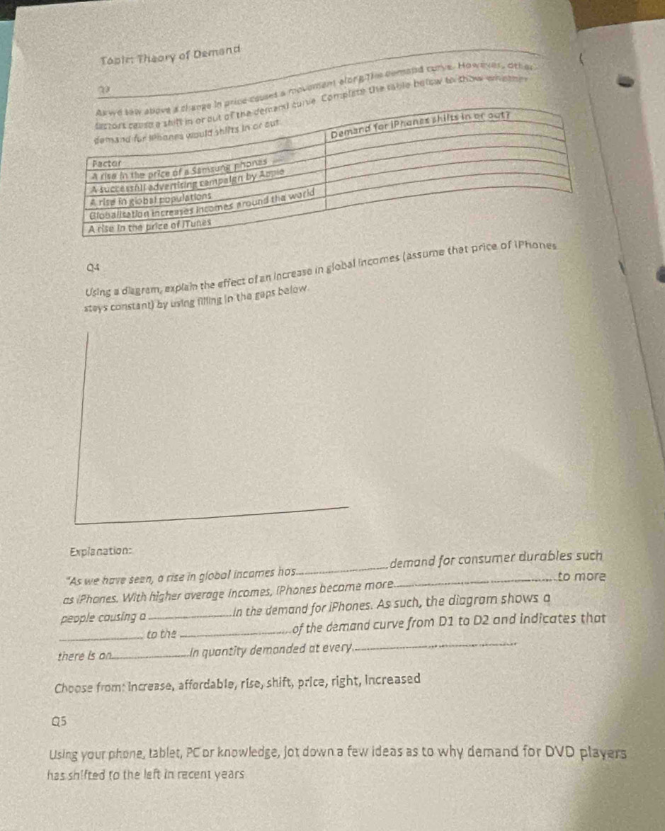 Topir: Theory of Demand 
ses a movemam along The comand curve. However, othe 
mplate the sable balow to show whethn 
Q4 
Using a diagram, explain the effect of an increase in global incomes (assume that pri 
steys constant) by using filling in the gaps below. 
Explanation: 
"As we have seen, a rise in global incames hos_ demand for consumer durables such 
to more 
as iPhones. With higher average incomes, (Phones become more 
people causing a_ In the demand for iPhones. As such, the diagram shows a 
_ 
_to the _of the demand curve from D1 to D2 and indicates that 
there is on._ In quantity demanded at every 
Choose from: increase, affordable, rise, shift, price, right, increased 
Q5 
Using your phone, tablet, PC or knowledge, jot down a few ideas as to why demand for DVD players 
has shifted to the left in recent years.