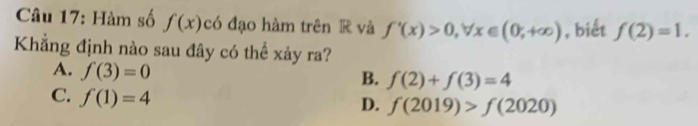 Hàm số f(x) có đạo hàm trên R và f'(x)>0, forall x∈ (0;+∈fty ) , biết f(2)=1. 
Khẳng định nào sau đây có thể xảy ra?
A. f(3)=0
B. f(2)+f(3)=4
C. f(1)=4
D. f(2019)>f(2020)