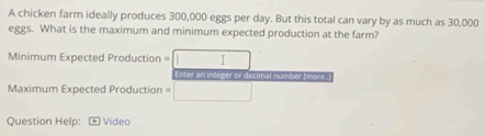 A chicken farm ideally produces 300,000 eggs per day. But this total can vary by as much as 30,000
eggs. What is the maximum and minimum expected production at the farm? 
Minimum Expected Production = / 
Enter an integer or decimal number [more..] 
Maximum Expected Production = 
Question Help: Video