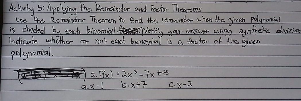 Activity 5: Applying the Remainder and Pactor Theorems
Use the Remainder Theorem to find the remainder when the given polynomial
is divided by each binomia1. Verify your answer using syntheric division
Indicate whether or not each benomial is a factor of the given
polynomial.
2. P(x)=2x^3-7x+3
a. x-1 b. x+7 C. x-2