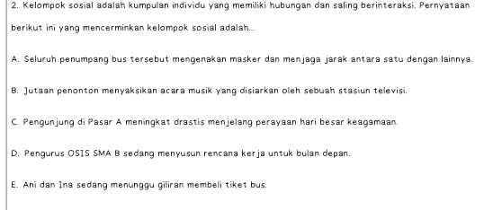 2, Kelompok sosial adalah kumpulan individu yang memiliki hubungan dan saling berinteraksi. Pernyataan
berikut ini yang mencerminkan kelompok sosial adalah...
A. Seluruh penumpang bus tersebut mengenakan masker dan menjaga jarak antara satu dengan lainnya.
B. Jutaan penonton menyaksikan acara musik yang disiarkan oleh sebuah stasiun televisi
C. Pengunjung di Pasar A meningkat drastis menjelang perayaan hari besar keagamaan.
D. Pengurus OSIS SMA B sedang menyusun rencana kerja untuk bulan depan.
E. Ani dan Ina sedang menunggu giliran membeli tiket bus.