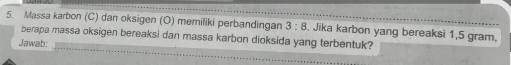 Massa karbon (C) dan oksigen (O) memiliki perbandingan 3:8. Jika karbon yang bereaksi 1,5 gram, 
berapa massa oksigen bereaksi dan massa karbon dioksida yang terbentuk? 
Jawab: